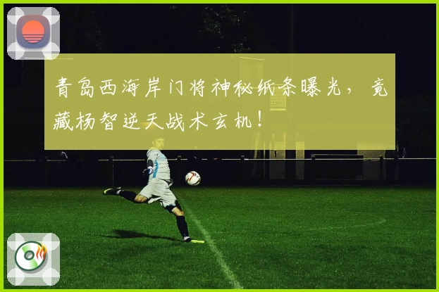 青岛西海岸门将神秘纸条曝光，竟藏杨智逆天战术玄机！
