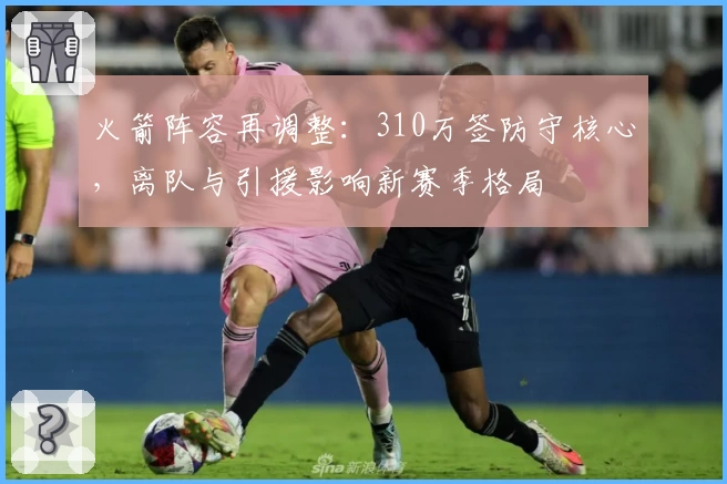 火箭阵容再调整：310万签防守核心，离队与引援影响新赛季格局