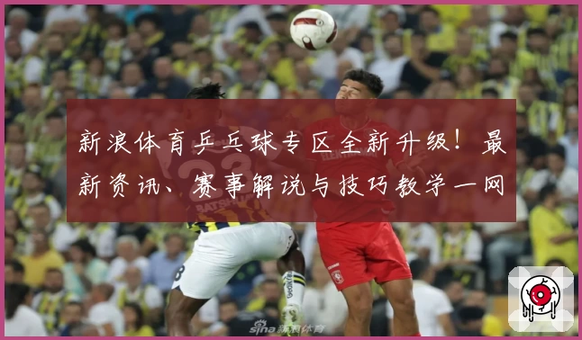 新浪体育乒乓球专区全新升级！最新资讯、赛事解说与技巧教学一网打尽
