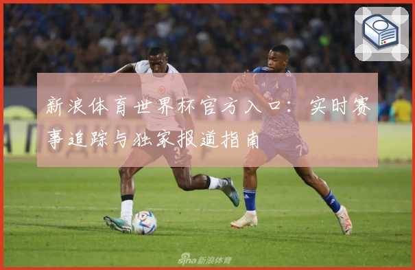 新浪体育世界杯官方入口：实时赛事追踪与独家报道指南