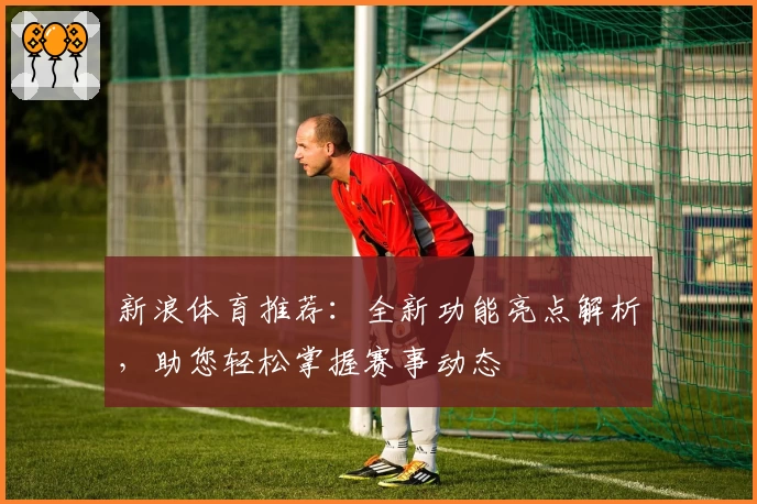 新浪体育推荐：全新功能亮点解析，助您轻松掌握赛事动态