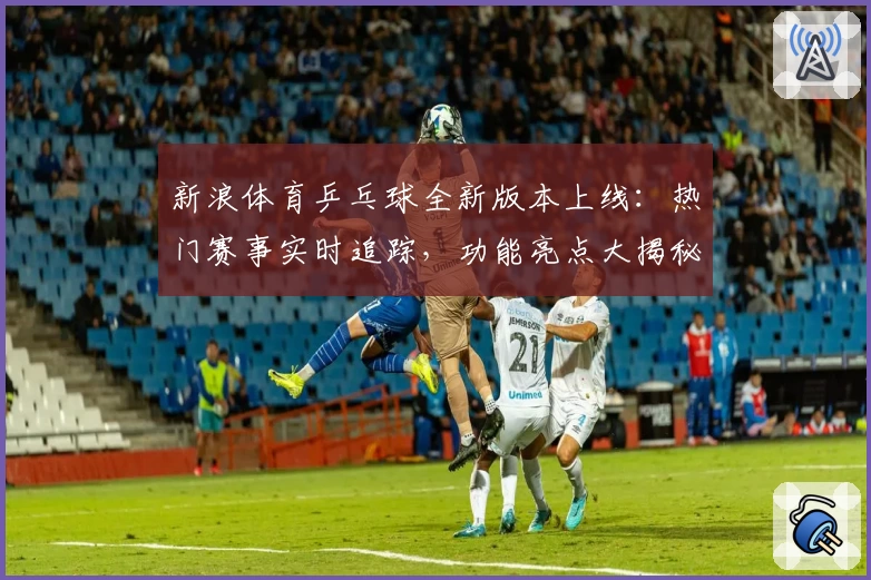 新浪体育乒乓球全新版本上线：热门赛事实时追踪，功能亮点大揭秘
