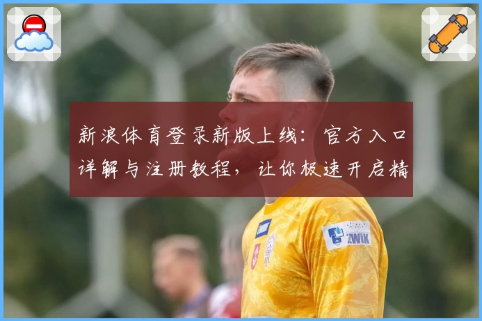 新浪体育登录新版上线：官方入口详解与注册教程，让你极速开启精彩体育之旅