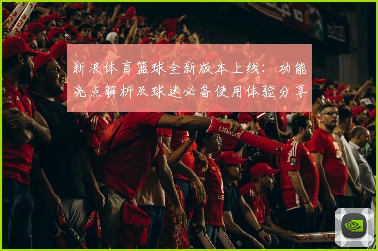 新浪体育篮球全新版本上线：功能亮点解析及球迷必备使用体验分享