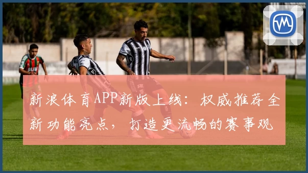 新浪体育APP新版上线：权威推荐全新功能亮点，打造更流畅的赛事观看和实时互动体验