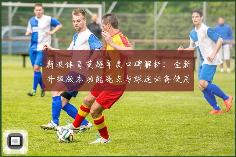 新浪体育英超年度口碑解析：全新升级版本功能亮点与球迷必备使用指南
