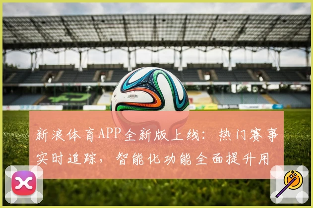 新浪体育APP全新版上线：热门赛事实时追踪，智能化功能全面提升用户体验