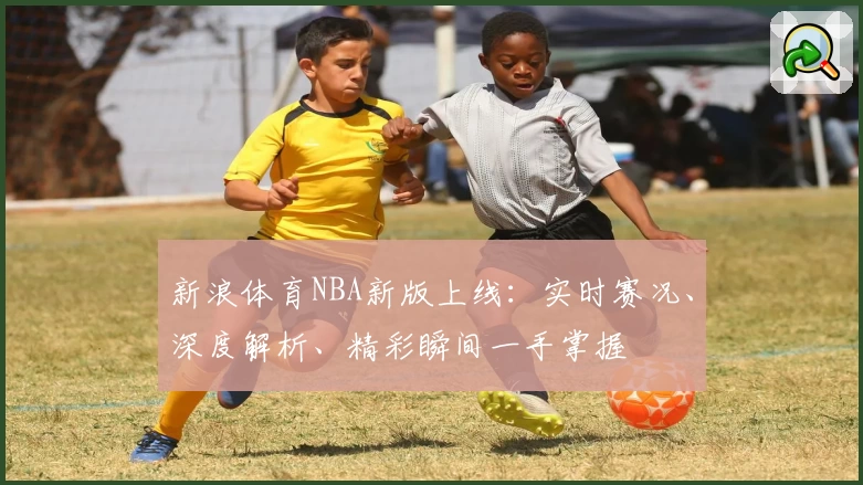 新浪体育NBA新版上线：实时赛况、深度解析、精彩瞬间一手掌握