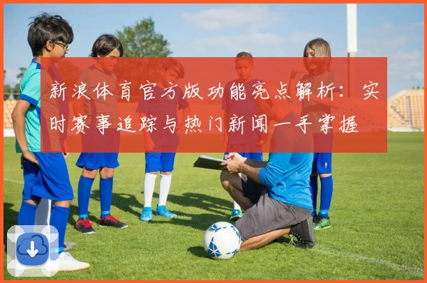 新浪体育官方版功能亮点解析：实时赛事追踪与热门新闻一手掌握