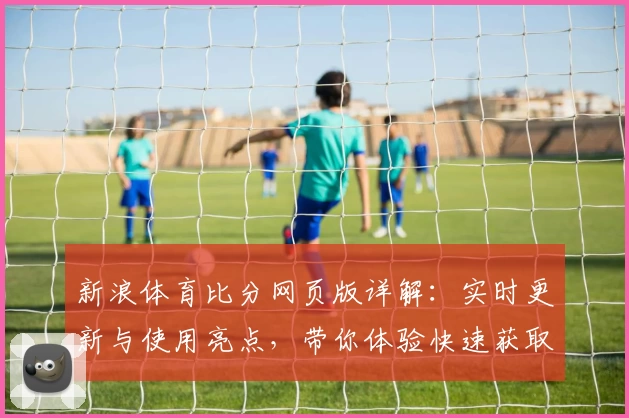 新浪体育比分网页版详解：实时更新与使用亮点，带你体验快速获取赛事动态的最佳平台