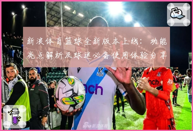 新浪体育篮球全新版本上线：功能亮点解析及球迷必备使用体验分享