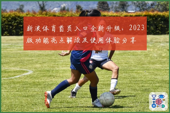 新浪体育首页入口全新升级，2023版功能亮点解读及使用体验分享