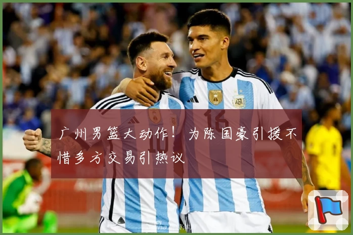 广州男篮大动作！为陈国豪引援不惜多方交易引热议