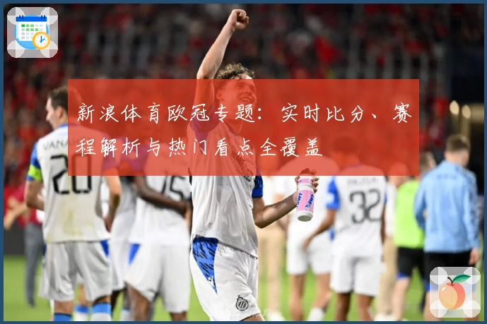 新浪体育欧冠专题：实时比分、赛程解析与热门看点全覆盖