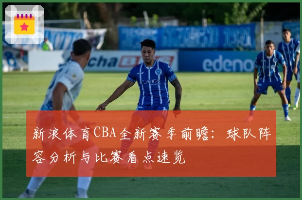 新浪体育CBA全新赛季前瞻：球队阵容分析与比赛看点速览