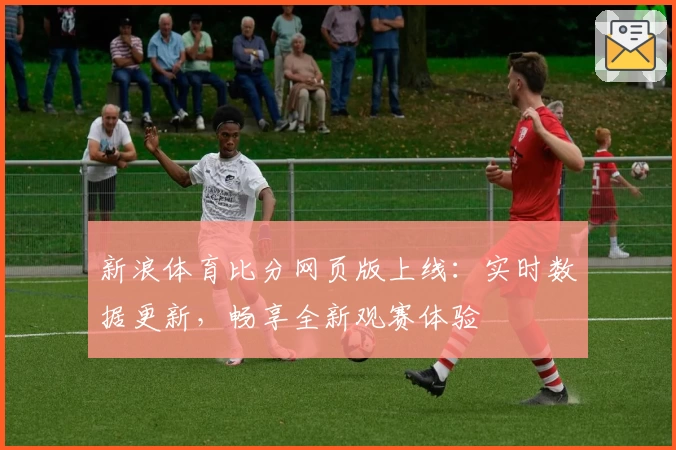 新浪体育比分网页版上线：实时数据更新，畅享全新观赛体验