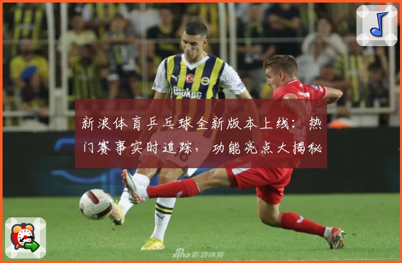 新浪体育乒乓球全新版本上线：热门赛事实时追踪，功能亮点大揭秘