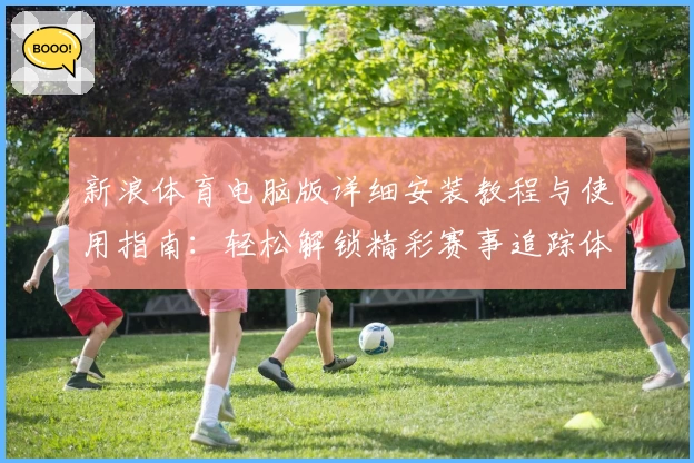 新浪体育电脑版详细安装教程与使用指南：轻松解锁精彩赛事追踪体验